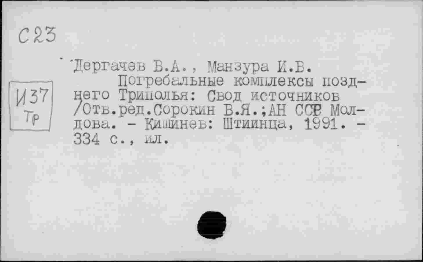 ﻿С 23
1437 Тр
■Дергачев В.А. , Мензура И.В.
Погребальные комплексы позднего Тринолья: Свод источников /Отв.ред.Сорокин В.Я.;АН ССР Молдова. - Кишинев: Штиинца, 1091. -334 с., ил.